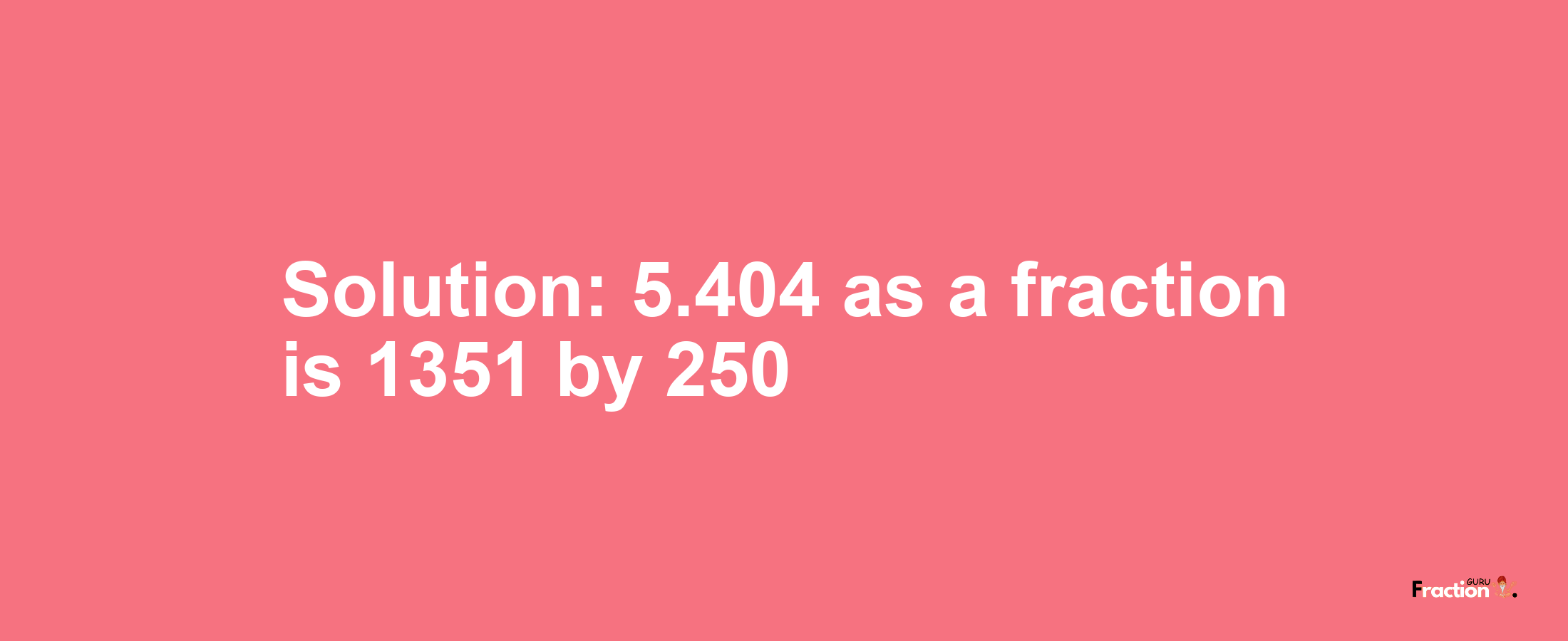 Solution:5.404 as a fraction is 1351/250